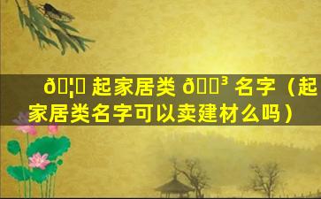 🦟 起家居类 🌳 名字（起家居类名字可以卖建材么吗）